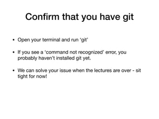 Confirm that you have git
• Open your terminal and run ‘git’
• If you see a ‘command not recognized’ error, you
probably haven’t installed git yet.
• We can solve your issue when the lectures are over - sit
tight for now!
 