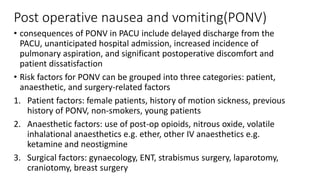 Post operative nausea and vomiting(PONV)
• consequences of PONV in PACU include delayed discharge from the
PACU, unanticipated hospital admission, increased incidence of
pulmonary aspiration, and significant postoperative discomfort and
patient dissatisfaction
• Risk factors for PONV can be grouped into three categories: patient,
anaesthetic, and surgery-related factors
1. Patient factors: female patients, history of motion sickness, previous
history of PONV, non-smokers, young patients
2. Anaesthetic factors: use of post-op opioids, nitrous oxide, volatile
inhalational anaesthetics e.g. ether, other IV anaesthetics e.g.
ketamine and neostigmine
3. Surgical factors: gynaecology, ENT, strabismus surgery, laparotomy,
craniotomy, breast surgery
 