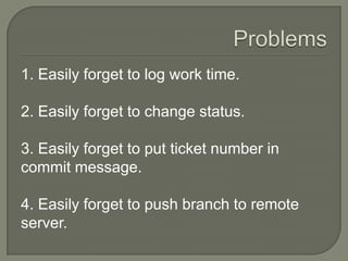 1. Easily forget to log work time.
2. Easily forget to change status.
3. Easily forget to put ticket number in
commit message.
4. Easily forget to push branch to remote
server.
 