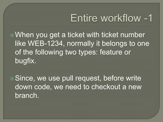 When you get a ticket with ticket number
like WEB-1234, normally it belongs to one
of the following two types: feature or
bugfix.
Since, we use pull request, before write
down code, we need to checkout a new
branch.
 