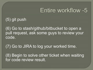 (5) git push
(6) Go to stash/github/bitbucket to open a
pull request, ask some guys to review your
code.
(7) Go to JIRA to log your worked time.
(8) Begin to solve other ticket when waiting
for code review result.
 