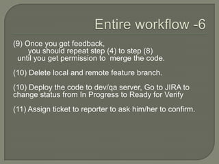 (9) Once you get feedback,
you should repeat step (4) to step (8)
until you get permission to merge the code.
(10) Delete local and remote feature branch.
(10) Deploy the code to dev/qa server, Go to JIRA to
change status from In Progress to Ready for Verify
(11) Assign ticket to reporter to ask him/her to confirm.
 