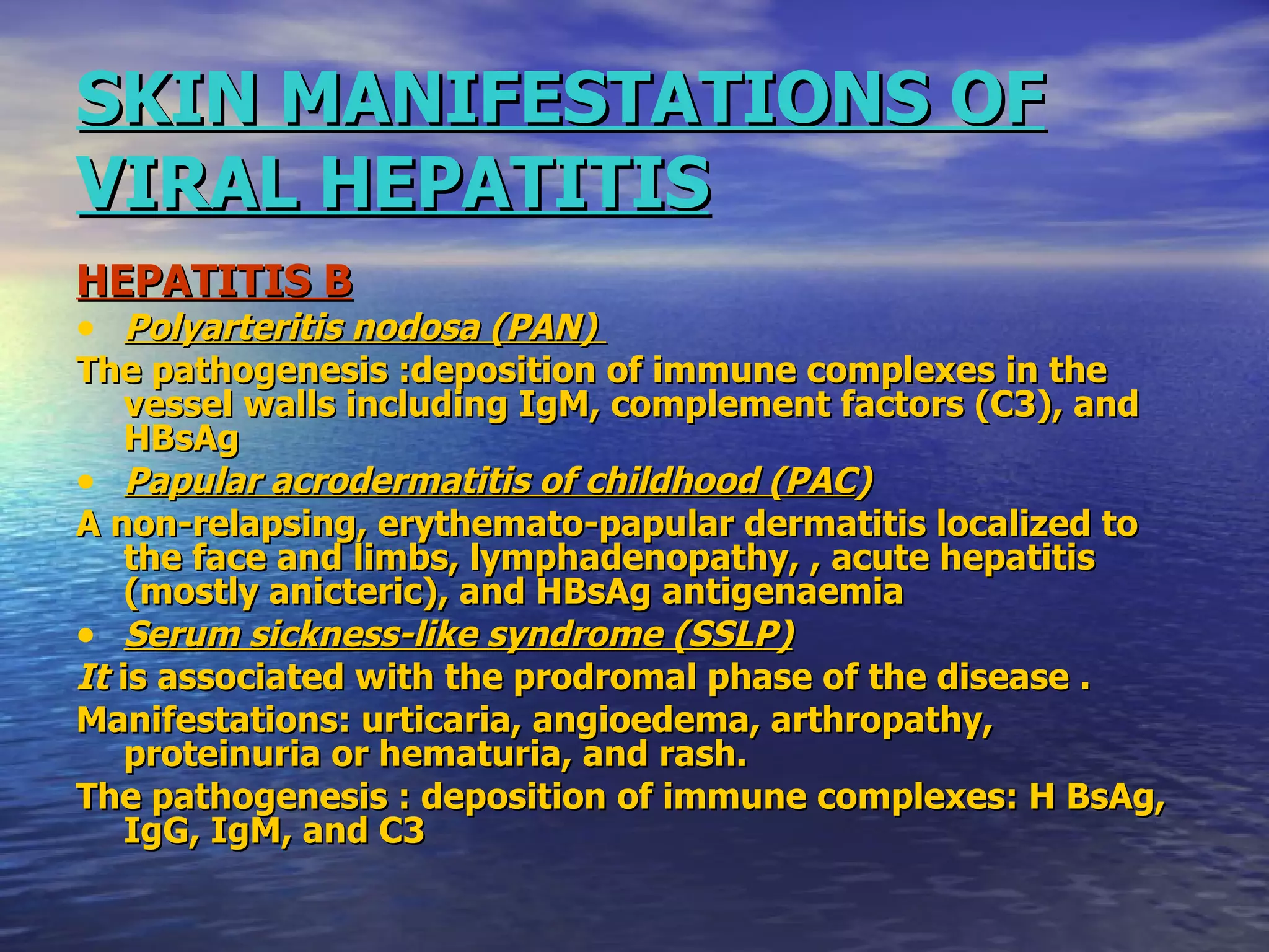 SKIN MANIFESTATIONS OF VIRAL HEPATITIS HEPATITIS B Polyarteritis nodosa (PAN)   The pathogenesis :deposition of immune complexes in the vessel walls including IgM, complement factors (C3), and HBsAg Papular acrodermatitis of childhood (PAC ) A non-relapsing, erythemato-papular dermatitis localized to the face and limbs, lymphadenopathy, , acute hepatitis (mostly anicteric), and HBsAg antigenaemia Serum sickness-like syndrome (SSLP) It  is associated with the prodromal phase of the disease . Manifestations: urticaria, angioedema, arthropathy, proteinuria or hematuria, and rash.  The pathogenesis : deposition of immune complexes: H BsAg, IgG, IgM, and C3 