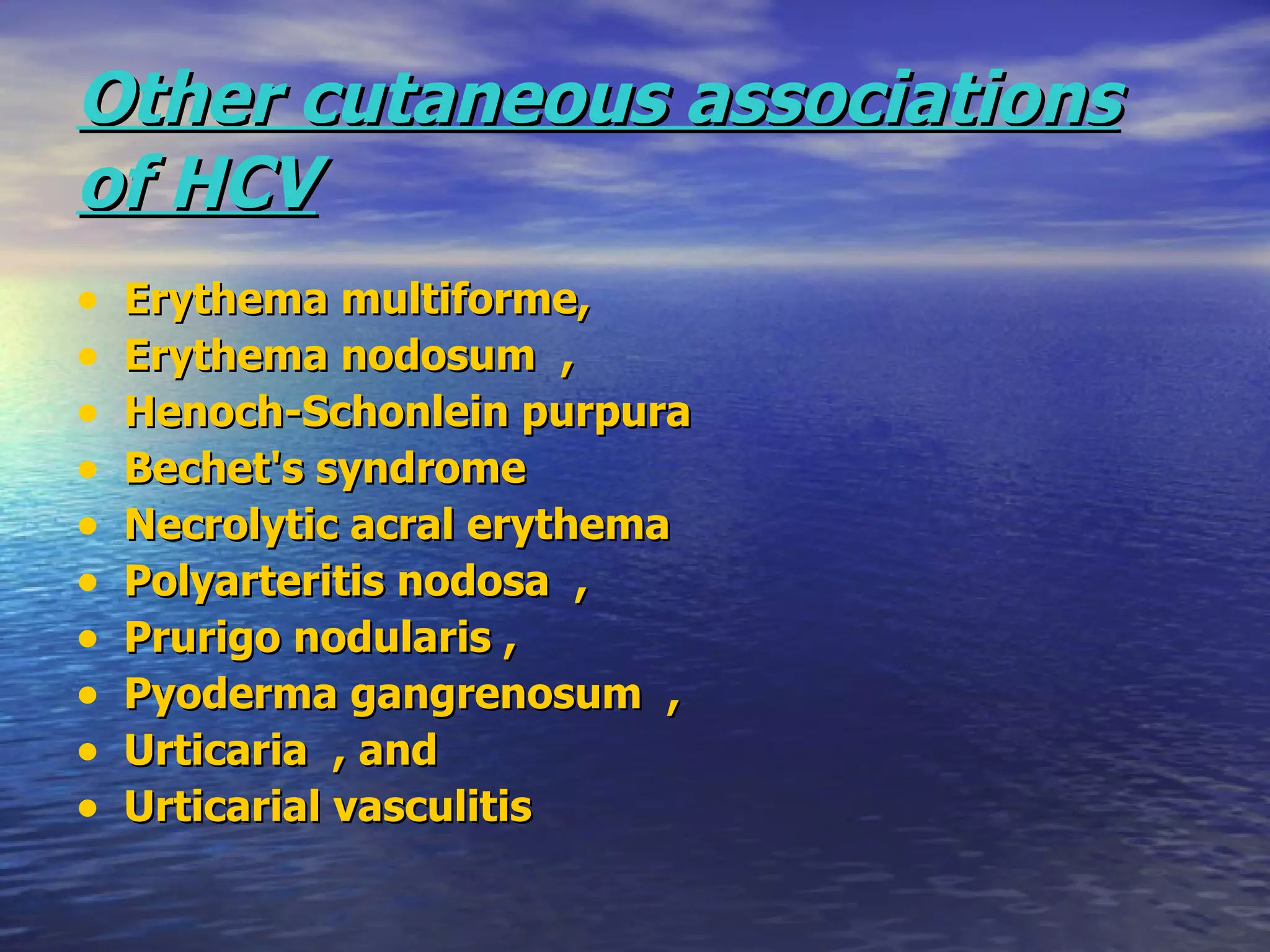 Other cutaneous associations   of HCV Erythema multiforme,  Erythema nodosum  ,  Henoch-Schonlein purpura Bechet's syndrome  Necrolytic acral erythema  Polyarteritis nodosa  ,  Prurigo nodularis ,  Pyoderma gangrenosum  ,  Urticaria  , and  Urticarial vasculitis 