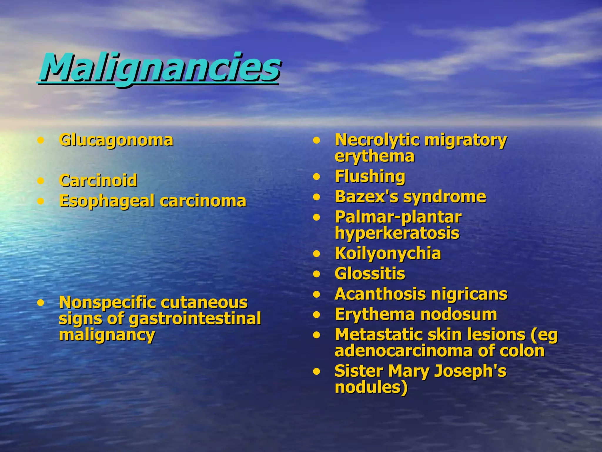 Malignancies   Glucagonoma Carcinoid Esophageal carcinoma   Nonspecific cutaneous signs of gastrointestinal malignancy Necrolytic migratory erythema Flushing Bazex's syndrome Palmar-plantar hyperkeratosis Koilyonychia Glossitis Acanthosis nigricans Erythema nodosum Metastatic skin lesions (eg adenocarcinoma of colon Sister Mary Joseph's nodules) 