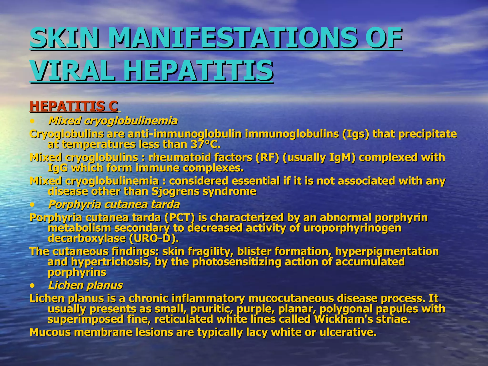 SKIN MANIFESTATIONS OF VIRAL HEPATITIS HEPATITIS C   Mixed cryoglobulinemia   Cryoglobulins are anti-immunoglobulin immunoglobulins (Igs) that precipitate at temperatures less than 37°C. Mixed cryoglobulins : rheumatoid factors (RF) (usually IgM) complexed with IgG which form immune complexes. Mixed cryoglobulinemia : considered essential if it is not associated with any disease other than Sjogrens syndrome Porphyria cutanea tarda   Porphyria cutanea tarda (PCT) is characterized by an abnormal porphyrin metabolism secondary to decreased activity of uroporphyrinogen decarboxylase (URO-D).  The cutaneous findings: skin fragility, blister formation, hyperpigmentation and hypertrichosis, by the photosensitizing action of accumulated porphyrins Lichen planus   Lichen planus is a chronic inflammatory mucocutaneous disease process. It usually presents as small, pruritic, purple, planar, polygonal papules with superimposed fine, reticulated white lines called Wickham's striae.  Mucous membrane lesions are typically lacy white or ulcerative. 