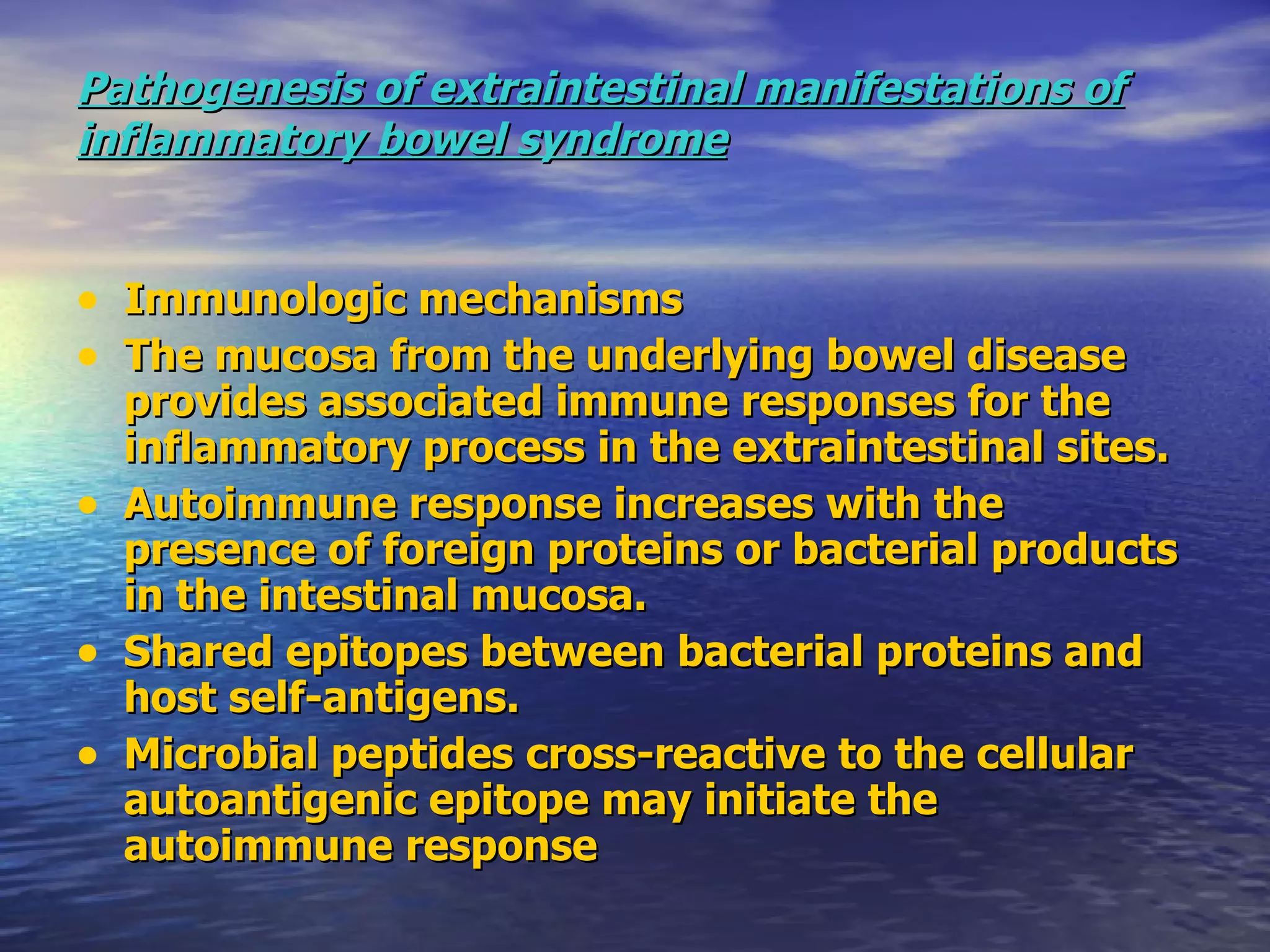Pathogenesis of extraintestinal manifestations of inflammatory bowel syndrome Immunologic mechanisms  The mucosa from the underlying bowel disease provides associated immune responses for the inflammatory process in the extraintestinal sites. Autoimmune response increases with the presence of foreign proteins or bacterial products in the intestinal mucosa. Shared epitopes between bacterial proteins and host self-antigens. Microbial peptides cross-reactive to the cellular autoantigenic epitope may initiate the autoimmune response 