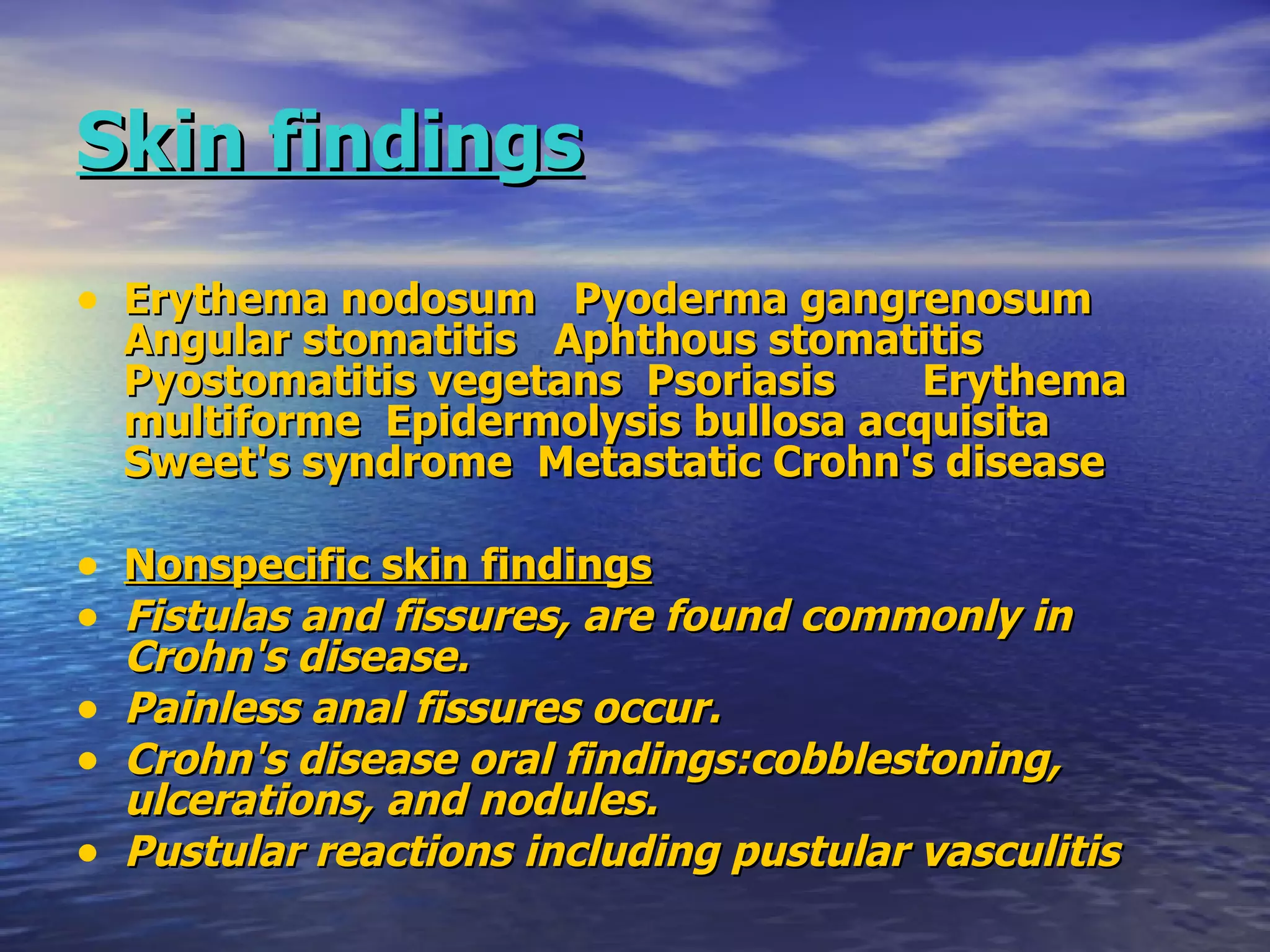 Skin findings   Erythema nodosum  Pyoderma gangrenosum  Angular stomatitis  Aphthous stomatitis  Pyostomatitis vegetans  Psoriasis  Erythema multiforme  Epidermolysis bullosa acquisita  Sweet's syndrome  Metastatic Crohn's disease Nonspecific skin findings Fistulas and fissures, are found commonly in Crohn's disease. Painless anal fissures occur.  Crohn's disease oral findings:cobblestoning, ulcerations, and nodules. Pustular reactions including pustular vasculitis 