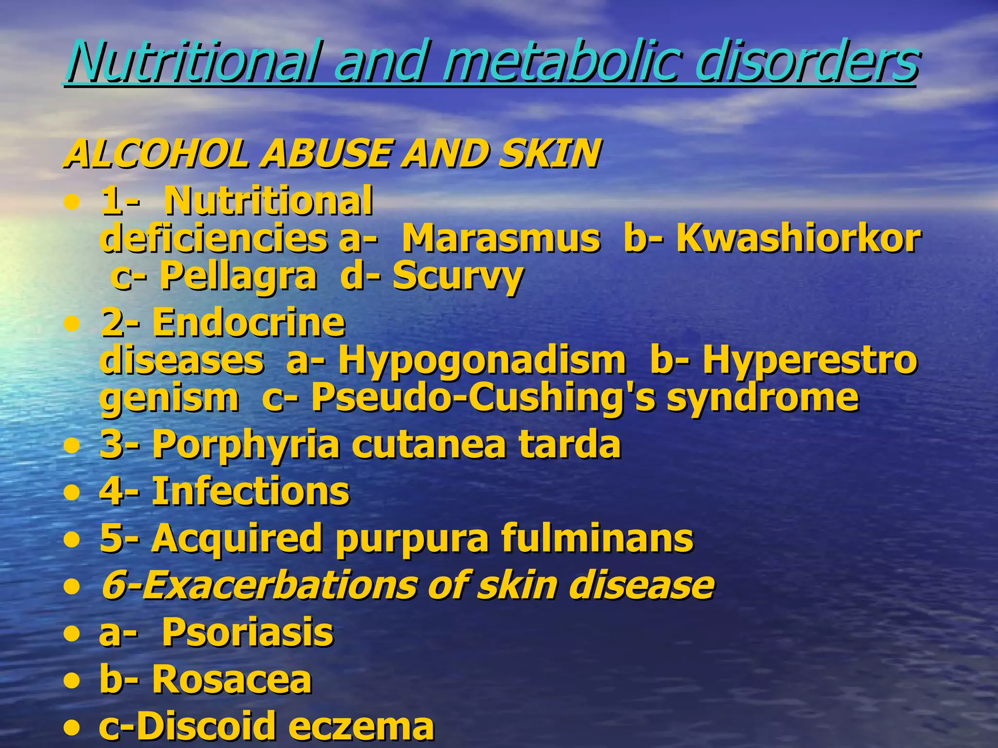 Nutritional and metabolic disorders ALCOHOL ABUSE AND SKIN   1-  Nutritional deficiencies a-  Marasmus  b- Kwashiorkor  c- Pellagra  d- Scurvy   2- Endocrine diseases  a- Hypogonadism  b- Hyperestrogenism  c- Pseudo-Cushing's syndrome   3- Porphyria cutanea tarda   4- Infections   5- Acquired purpura fulminans 6-Exacerbations of skin disease   a-  Psoriasis   b- Rosacea  c-Discoid eczema 