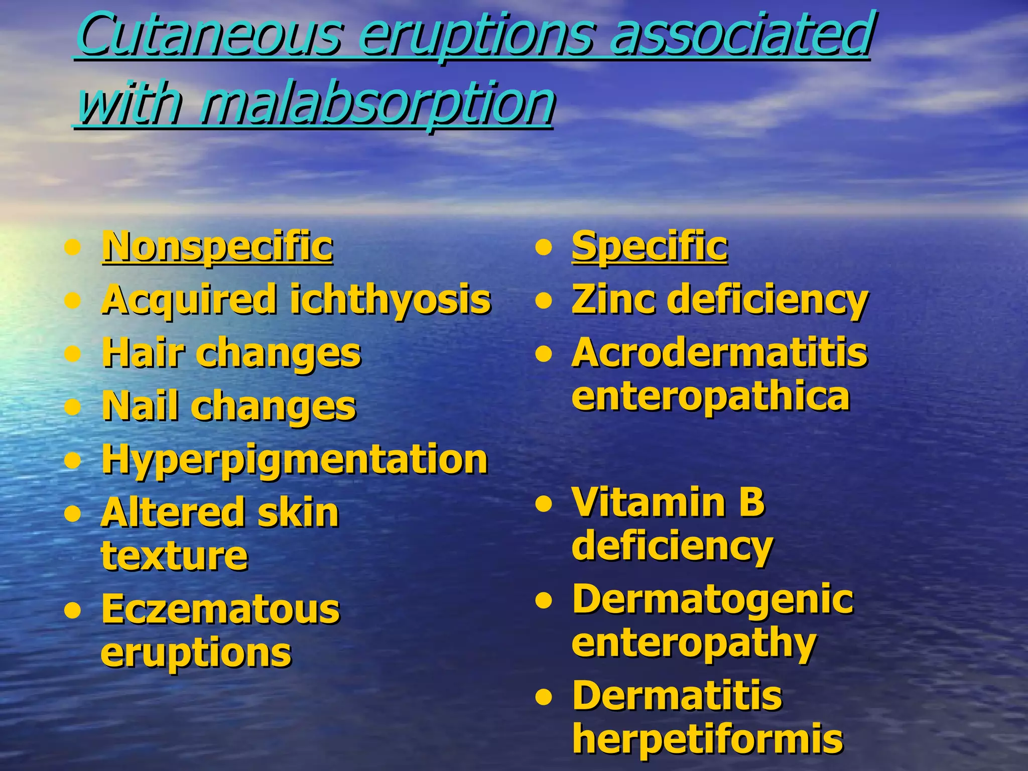 Cutaneous eruptions associated with malabsorption   Nonspecific Acquired ichthyosis Hair changes Nail changes Hyperpigmentation Altered skin texture Eczematous eruptions Specific Zinc deficiency Acrodermatitis enteropathica Vitamin B deficiency Dermatogenic enteropathy Dermatitis herpetiformis 