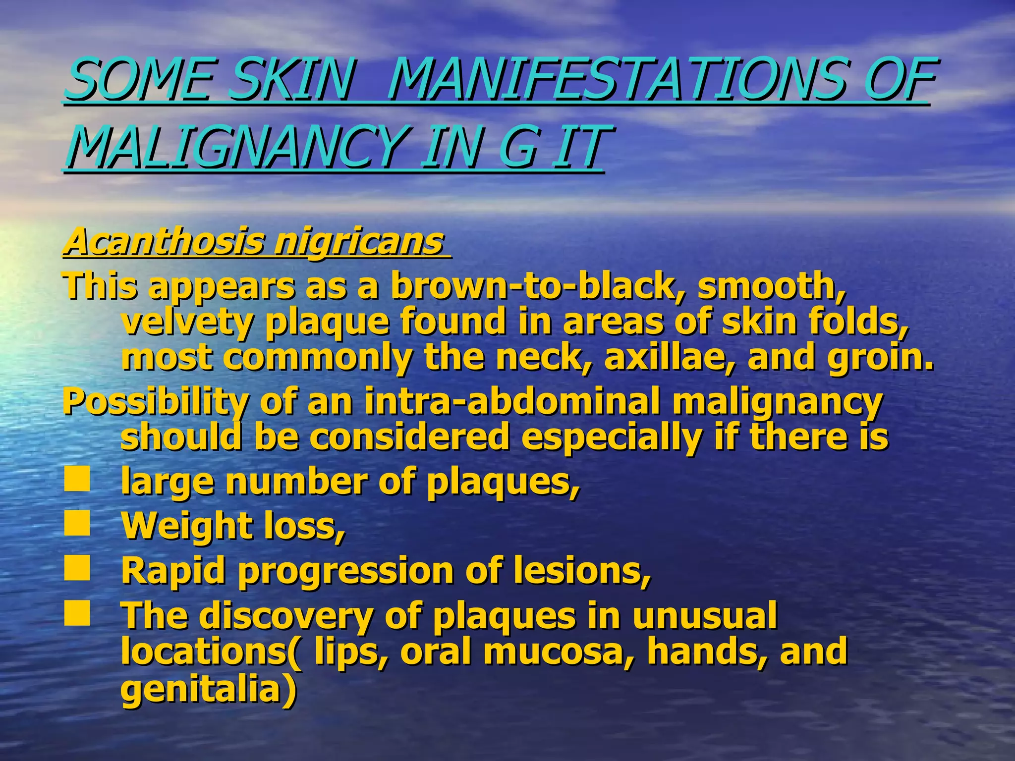 SOME SKIN  MANIFESTATIONS OF MALIGNANCY IN G IT Acanthosis nigricans  This appears as a brown-to-black, smooth, velvety plaque found in areas of skin folds, most commonly the neck, axillae, and groin. Possibility of an intra-abdominal malignancy should be considered especially if there is large number of plaques,  Weight loss,  Rapid progression of lesions,  The discovery of plaques in unusual locations( lips, oral mucosa, hands, and genitalia)   
