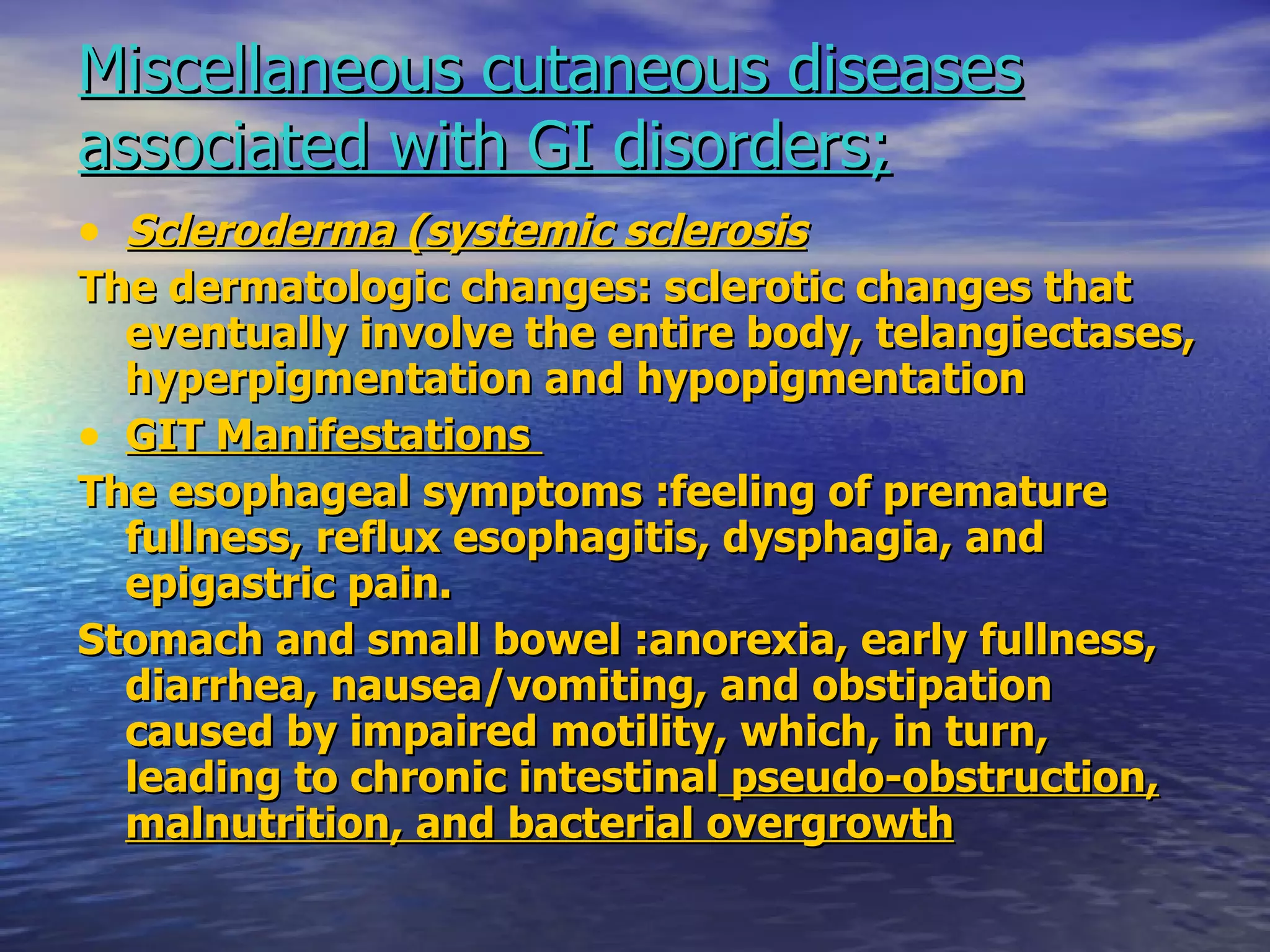 Miscellaneous cutaneous diseases associated with GI disorders; Scleroderma (systemic sclerosis   The dermatologic changes: sclerotic changes that eventually involve the entire body, telangiectases, hyperpigmentation and hypopigmentation GIT Manifestations  The esophageal symptoms :feeling of premature fullness, reflux esophagitis, dysphagia, and epigastric pain.  Stomach and small bowel :anorexia, early fullness, diarrhea, nausea/vomiting, and obstipation  caused by impaired motility, which, in turn, leading to chronic intestinal  pseudo-obstruction, malnutrition, and bacterial overgrowth 