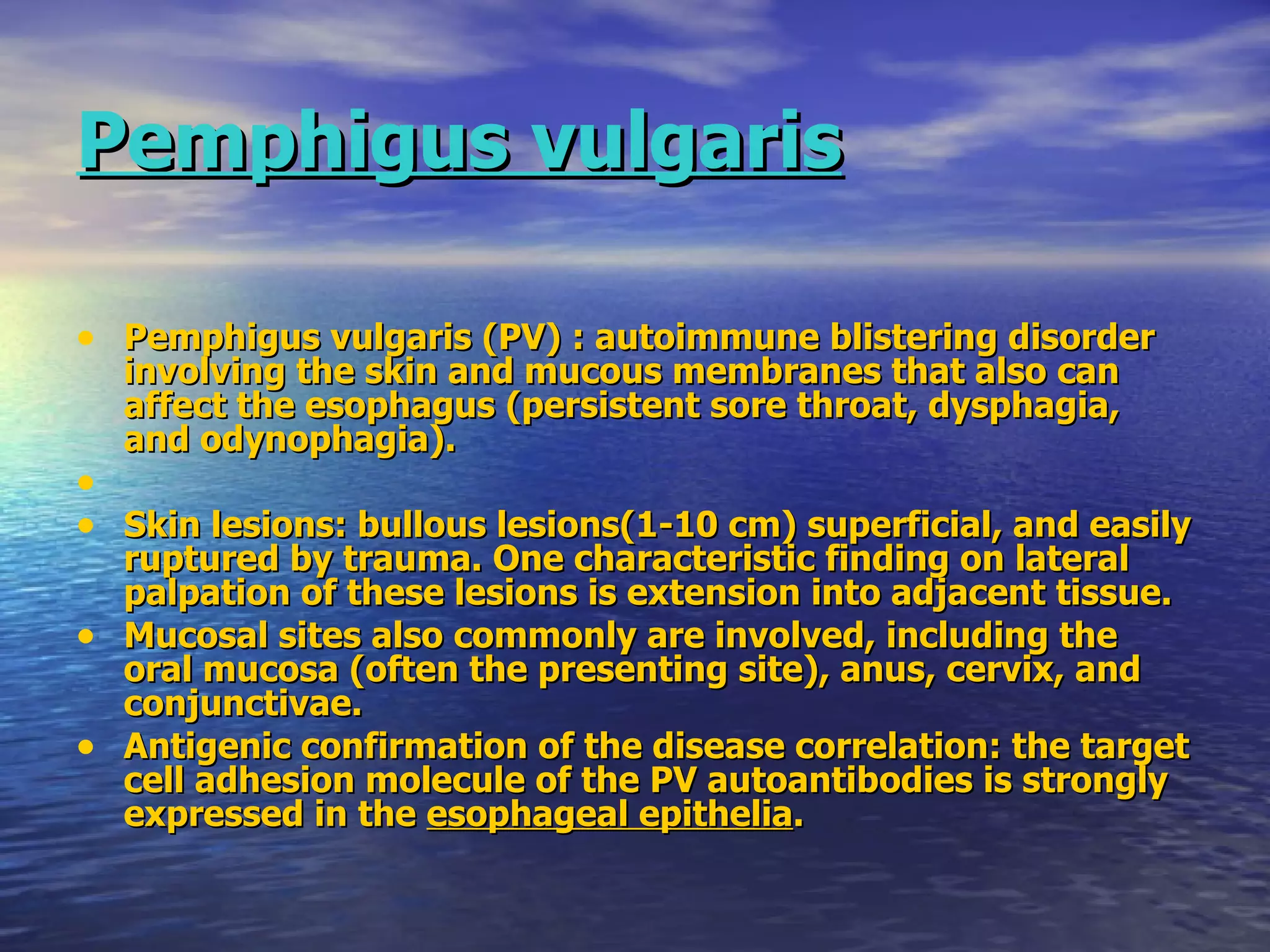 Pemphigus vulgaris Pemphigus vulgaris (PV) : autoimmune blistering disorder involving the skin and mucous membranes that also can affect the esophagus (persistent sore throat, dysphagia, and odynophagia). Skin lesions: bullous lesions(1-10 cm) superficial, and easily ruptured by trauma. One characteristic finding on lateral palpation of these lesions is extension into adjacent tissue.  Mucosal sites also commonly are involved, including the oral mucosa (often the presenting site), anus, cervix, and conjunctivae.  Antigenic confirmation of the disease correlation: the target cell adhesion molecule of the PV autoantibodies is strongly expressed in the  esophageal epithelia .   