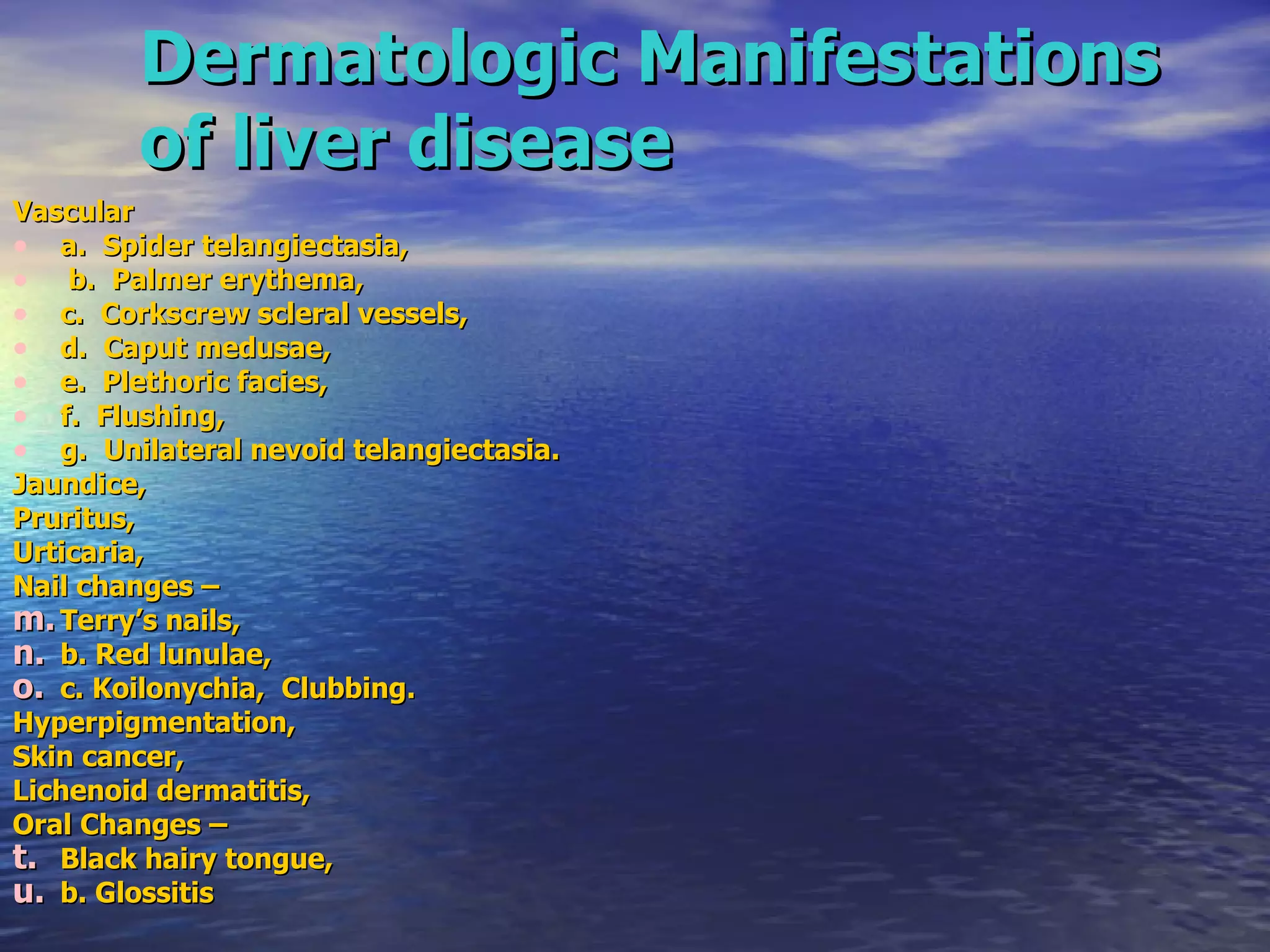 Dermatologic Manifestations of liver disease Vascular  a.  Spider telangiectasia, b.  Palmer erythema,  c.  Corkscrew scleral vessels,  d.  Caput medusae,  e.  Plethoric facies,  f.  Flushing,  g.  Unilateral nevoid telangiectasia.  Jaundice,  Pruritus,  Urticaria, Nail changes –  Terry’s nails,  b. Red lunulae,  c. Koilonychia,  Clubbing. Hyperpigmentation, Skin cancer, Lichenoid dermatitis, Oral Changes –  Black hairy tongue,  b. Glossitis 