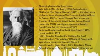 - Bhanusingha (sun lion) pen name
- Kabi Kahini ()Tle of a Poet), 1878) first collection
- Bhikharini (The Beggar Woman, 1877) – first short story
- Nirjharer Swapnabhanga (The Fountain Awakened from
its Dream, 1882) – one of his most famous poems
- Founder of the school Shantiniketan (Visva-Bharati
University, 1901), prestigious open air university
- Nobel Peace Prize in Literature (1913)
- Bestowed knighthood by the British Crown (1915),
renounced it in 1919
- (1921) founded founded the Institute for Rural
Reconstruction, “Shriniketan” [(Abode of Peace) with
agricultural economist Leonard Elmhirst
- Notable works: Gora, Ghare-Baire, Jana Gana Mana,
Rabindra Sangeet, Amar Shonar Bangla (other works)
 