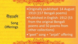 গীতাঞ্জলি
Song
Offerings
•Originally published: 14 August
1910 (157 Bengali poems)
•Published in English: 1912 (53
from the original Bengali
poems and 50 poems from
other collections)
•“geet” song + “anjali” offering
 
