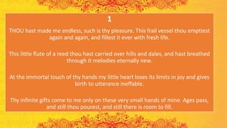 1
THOU hast made me endless, such is thy pleasure. This frail vessel thou emptiest
again and again, and fillest it ever with fresh life.
This little flute of a reed thou hast carried over hills and dales, and hast breathed
through it melodies eternally new.
At the immortal touch of thy hands my little heart loses its limits in joy and gives
birth to utterance ineffable.
Thy infinite gifts come to me only on these very small hands of mine. Ages pass,
and still thou pourest, and still there is room to fill.
 