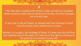 8
THE child who is decked with prince's robes and who has jewelled
chains round his neck loses all pleasure in his play; his dress hampers
him at every step.
In fear that it may be frayed, or stained with dust he keeps himself
from the world, and is afraid even to move.
Mother, it is no gain, thy bondage of finery, if it keep one shut off from
the healthful dust of the earth, if it rob one of the right of entrance to
the great fair of common human life.
 