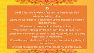 35
WHERE the mind is without fear and the head is held high;
Where knowledge is free;
Where the world has not been broken up into fragments by narrow
domestic walls;
Where words come out from the depth of truth;
Where tireless striving stretches its arms towards perfection;
Where the clear stream of reason has not lost its way into the dreary
desert sand of dead habit;
Where the mind is led forward by thee into ever-widening thought
and action ⎯
Into that heaven of freedom, my Father, let my country awake.
 