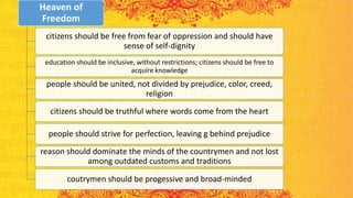 Heaven of
Freedom
citizens should be free from fear of oppression and should have
sense of self-dignity
education should be inclusive, without restrictions; citizens should be free to
acquire knowledge
people should be united, not divided by prejudice, color, creed,
religion
citizens should be truthful where words come from the heart
people should strive for perfection, leaving g behind prejudice
reason should dominate the minds of the countrymen and not lost
among outdated customs and traditions
coutrymen should be progessive and broad-minded
 