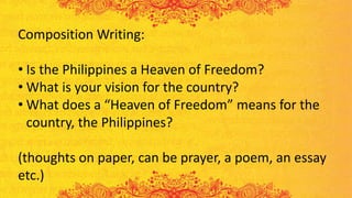 Composition Writing:
• Is the Philippines a Heaven of Freedom?
• What is your vision for the country?
• What does a “Heaven of Freedom” means for the
country, the Philippines?
(thoughts on paper, can be prayer, a poem, an essay
etc.)
 