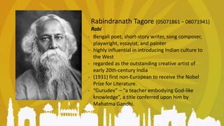 Rabindranath Tagore (05071861 – 08071941)
Rabi
- Bengali poet, short-story writer, song composer,
playwright, essayist, and painter
- highly influential in introducing Indian culture to
the West
- regarded as the outstanding creative artist of
early 20th-century India
- (1931) first non-European to receive the Nobel
Prize for Literature.
- “Gurudev” ⎯ “a teacher embodying God-like
knowledge”, a title conferred upon him by
Mahatma Gandhi.
 