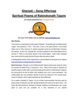 Gitanjali – Song Offerings
Spiritual Poems of Rabindranath Tagore
An e-book presentation by The Spiritual Bee
For more FREE books visit our website: www.spiritualbee.com
Dear Reader,
This e-book is a reproduction of the original “Gitanjali – Song Offerings” by Rabindranath
Tagore, first published in 1913. This book is now in the public domain in the United
States and in India; because it’s original copyright owned by the Macmillan Company
has expired. As per U.S. copyright law, any book published in the United States prior to
January 1st
1923 is in the public domain in the United States. Under Indian copyright
laws, works enter the public domain 60 years after the author’s death.
A photographed version of the original book is also available for download at our website
www.spiritualbee.com/gitanjali-poems-of-tagore/
Book Summary: “Gitanjali” is one of Rabindranath Tagore’s best known works for which
he received the Nobel Prize in Literature in 1913. Many of the verses in Gitanjali are
beautiful prayers written after a gut-wrenchingly painful period in Rabindranath Tagore’s
life, during which he lost his father, wife, daughter and a son in quick succession. His
unfathomable pain and unshaken devotion to God are captured in the moving prose-
verses of Gitanjali, which Tagore dedicated as “Song Offerings”.
For a reader uninitiated in Tagore, it is our humble recommendation that they read the
prose-verses of Gitanjali only after gaining familiarity with some of his other works. His
books My Reminiscences, Glimpses of Bengal, Sadhana and Nationalism are a great
place to start and are available for a free download at our website
 