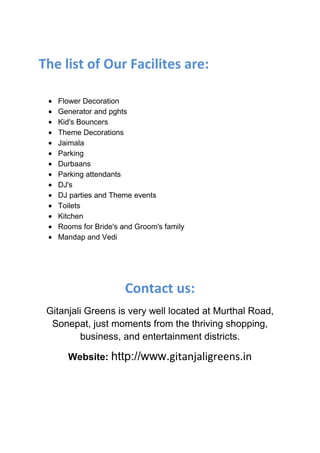 The list of Our Facilites are:

   Flower Decoration
   Generator and pghts
   Kid's Bouncers
   Theme Decorations
   Jaimala
   Parking
   Durbaans
   Parking attendants
   DJ's
   DJ parties and Theme events
   Toilets
   Kitchen
   Rooms for Bride's and Groom's family
   Mandap and Vedi




                      Contact us:
 Gitanjali Greens is very well located at Murthal Road,
  Sonepat, just moments from the thriving shopping,
          business, and entertainment districts.

      Website: http://www.gitanjaligreens.in
 