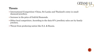 Threats
 International Competition:-China, Sri Lanka and Thailand's entry in small
diamond jewellery.
 Increase in the price of Gold & Diamonds.
 Other local competitors. According to the data 97% jewellery sales are by family
jewelers.
 Threat from producing nation like S.A. & Russia.
 