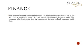  The company’s operations running across the whole value chain so finance is the
very much important factor. Working capital requirement is much more. The
company is having finance from various sources like shares, bank loan, and credit
line.
 