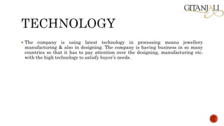  The company is using latest technology in processing means jewellery
manufacturing & also in designing. The company is having business in so many
countries so that it has to pay attention over the designing, manufacturing etc.
with the high technology to satisfy buyer’s needs.
 