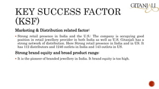Marketing & Distribution related factor:
 Strong retail presence in India and the U.S.: The company is occupying good
position in retail jewellery provider in both India as well as U.S. Gitanjali has a
strong network of distribution. Here Strong retail presence in India and in US. It
has 112 distributors and 1246 outlets in India and 143 outlets in US.
Strong brand equity and broad product range:
 It is the pioneer of branded jewellery in India. It brand equity is too high.
 