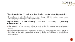 Significant focus on retail and distribution network to drive growth:
 It also keeps in mind distribution network which provide the product to end users.
The company is having its retail outlets also.
Sophisticated manufacturing facilities including upcoming
Hyderabad SEZ:
 The company is having good infrastructure facility in various special economic
zones.
 Gitanjali has been achieved economies of scale and learning curve effects which is
benefited in low cost production because in India skilled labor is available at
cheaper rate.
 