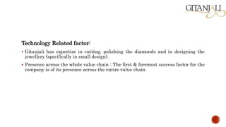 Technology Related factor:
 Gitanjali has expertise in cutting, polishing the diamonds and in designing the
jewellery (specifically in small design).
 Presence across the whole value chain : The first & foremost success factor for the
company is of its presence across the entire value chain
 