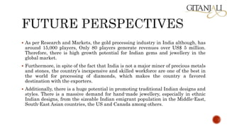  As per Research and Markets, the gold processing industry in India although, has
around 15,000 players, Only 80 players generate revenues over US$ 5 million.
Therefore, there is high growth potential for Indian gems and jewellery in the
global market.
 Furthermore, in spite of the fact that India is not a major miner of precious metals
and stones, the country’s inexpensive and skilled workforce are one of the best in
the world for processing of diamonds, which makes the country a favored
destination with the exporters.
 Additionally, there is a huge potential in promoting traditional Indian designs and
styles. There is a massive demand for hand-made jewellery, especially in ethnic
Indian designs, from the sizeable Indian emigrant population in the Middle-East,
South-East Asian countries, the US and Canada among others.
 