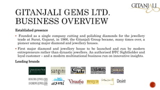 Established presence
 Founded as a single company cutting and polishing diamonds for the jewellery
trade at Surat, Gujarat, in 1966, the Gitanjali Group became, many times over, a
pioneer among major diamond and jewellery houses.
 First major diamond and jewellery house to be launched and run by modern
entrepreneurs rather than dynastic jewellers. An authorised DTC Sightholder and
loyal customer – and a modern multinational business run on innovative insights.
Leading brands
 