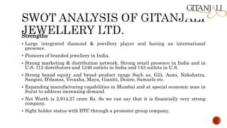 Strengths
 Large integrated diamond & jewellery player and having an international
presence.
 Pioneers of branded jewellery in India.
 Strong marketing & distribution network. Strong retail presence in India and in
U.S. 112 distributors and 1246 outlets in India and 143 outlets in U.S.
 Strong brand equity and broad product range Such as, Gili, Asmi, Nakshatra,
Sangini, D’damas, Vivaaha, Maya, Giantti, Desire, Samuels etc.
 Expanding manufacturing capabilities in Mumbai and at special economic zone in
Surat to address increasing demand.
 Net Worth is 2,914.27 crore Rs. So we can say that it is financially very strong
company.
 Sight holder status with DTC through a promoter group company.
 