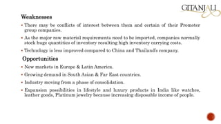 Weaknesses
 There may be conflicts of interest between them and certain of their Promoter
group companies.
 As the major raw material requirements need to be imported, companies normally
stock huge quantities of inventory resulting high inventory carrying costs.
 Technology is less improved compared to China and Thailand’s company.
Opportunities
 New markets in Europe & Latin America.
 Growing demand in South Asian & Far East countries.
 Industry moving from a phase of consolidation.
 Expansion possibilities in lifestyle and luxury products in India like watches,
leather goods, Platinum jewelry because increasing disposable income of people.
 