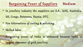 Bargaining Power of Suppliers Medium 
• In jewellery industry the suppliers are S.A., UAE, Australia, 
US, Congo, Botswana, Russia, DTC. 
• Few Alternatives of cutting & polishing. 
• Skilled labor 
• Bargaining power of India is enhanced because India is 
largest consumer of gold jewellery. 
 