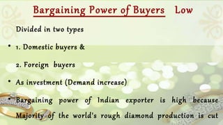 Bargaining Power of Buyers Low 
Divided in two types 
• 1. Domestic buyers & 
2. Foreign buyers 
• As investment (Demand increase) 
• Bargaining power of Indian exporter is high because 
Majority of the world's rough diamond production is cut 
and polished in India. 
 