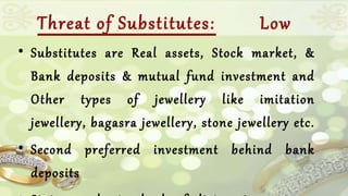 Threat of Substitutes: Low 
• Substitutes are Real assets, Stock market, & 
Bank deposits & mutual fund investment and 
Other types of jewellery like imitation 
jewellery, bagasra jewellery, stone jewellery etc. 
• Second preferred investment behind bank 
deposits 
• Status and standard of living increase so 

