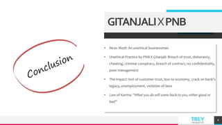 TREY
research
.
• Nirav Modi: An unethical businessman
• Unethical Practice by PNB X Gitanjali: Breach of trust, dishonesty,
cheating, criminal conspiracy, breach of contract, no confidentiality,
poor management
• The impact: lost of customer trust, loss to economy, crack on bank’s
legacy, unemployment, violation of laws
• Law of Karma: “What you do will come back to you, either good or
bad”
8
GITANJALIXPNB
 