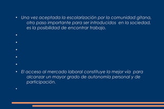  
●
    Una vez aceptada la escolarización por la comunidad gitana,
      otro paso importante para ser introducidos en la sociedad,
      es la posibilidad de encontrar trabajo. 
●


●


●


●


●


●
    El acceso al mercado laboral constituye la mejor vía para
       alcanzar un mayor grado de autonomía personal y de
       participación.
●
 