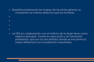 ●
    Desafortunadamente las mujeres de las etnias gitanas no
      comparten los mismos derechos que los hombres.
●


●


●


●


●
    La FSG en colaboración con el Instituto de la Mujer tiene como
      objetivo principal: invertir en educación y en formación
      profesional, que son los dos ámbitos donde se encuentra la
      mayor diferencia con la población mayoritaria.
 