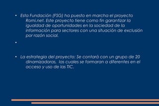 ●
    Esta Fundación (FSG) ha puesto en marcha el proyecto
       Romi.net. Este proyecto tiene como fin garantizar la
       igualdad de oportunidades en la sociedad de la
       información para sectores con una situación de exclusión
       por razón social.
●




●
    La estrategia del proyecto: Se contará con un grupo de 20
      dinamizadoras, las cuales se formaran a diferentes en el
      acceso y uso de las TIC.
 