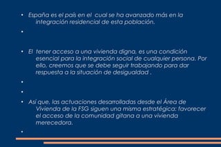 ●
    España es el país en el cual se ha avanzado más en la
       integración residencial de esta población.
●




●
    El tener acceso a una vivienda digna, es una condición
       esencial para la integración social de cualquier persona. Por
       ello, creemos que se debe seguir trabajando para dar
       respuesta a la situación de desigualdad .
●


●


●
    Así que, las actuaciones desarrolladas desde el Área de
       Vivienda de la FSG siguen una misma estratégica: favorecer
       el acceso de la comunidad gitana a una vivienda
       merecedora.
●
 