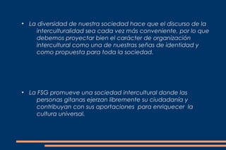 ●
    La diversidad de nuestra sociedad hace que el discurso de la
      interculturalidad sea cada vez más conveniente, por lo que
      debemos proyectar bien el carácter de organización
      intercultural como una de nuestras señas de identidad y
      como propuesta para toda la sociedad.




●
    La FSG promueve una sociedad intercultural donde las
      personas gitanas ejerzan libremente su ciudadanía y
      contribuyan con sus aportaciones para enriquecer la
      cultura universal.
 