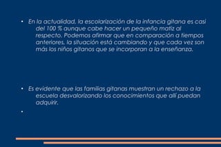 ●
    En la actualidad, la escolarización de la infancia gitana es casi
      del 100 % aunque cabe hacer un pequeño matiz al
      respecto. Podemos afirmar que en comparación a tiempos
      anteriores, la situación está cambiando y que cada vez son
      más los niños gitanos que se incorporan a la enseñanza.




●
    Es evidente que las familias gitanas muestran un rechazo a la
       escuela desvalorizando los conocimientos que allí puedan
       adquirir.
●
 