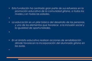 ●
    Esta fundación ha centrado gran parte de sus esfuerzos en la
       promoción educativa de la comunidad gitana, a todos los
       niveles y en todas las edades.
●


●
    La educación es un pilar básico del desarrollo de las personas,
      y uno de los elementos que favorece a la inclusión social y
      la igualdad de oportunidades.
●




●
    En el ámbito educativo realizan acciones de sensibilización
      dónde favorecen la incorporación del alumnado gitano en
      las aulas.
●
 