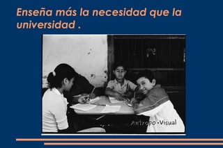 Enseña más la necesidad que la
universidad .
 